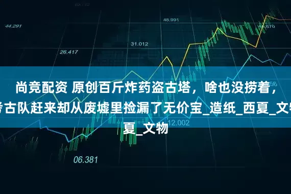 尚竞配资 原创百斤炸药盗古塔，啥也没捞着，考古队赶来却从废墟里捡漏了无价宝_造纸_西夏_文物