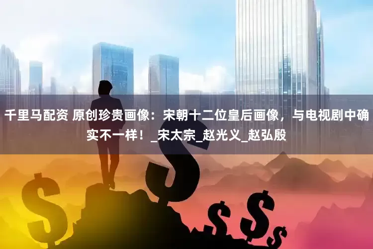千里马配资 原创珍贵画像：宋朝十二位皇后画像，与电视剧中确实不一样！_宋太宗_赵光义_赵弘殷