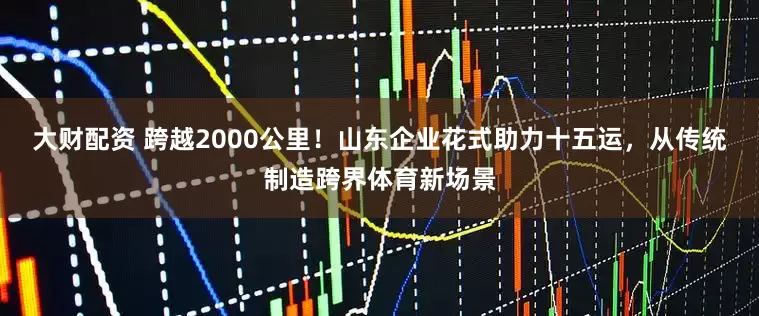 大财配资 跨越2000公里！山东企业花式助力十五运，从传统制造跨界体育新场景