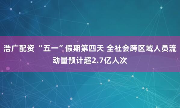 浩广配资 “五一”假期第四天 全社会跨区域人员流动量预计超2.7亿人次