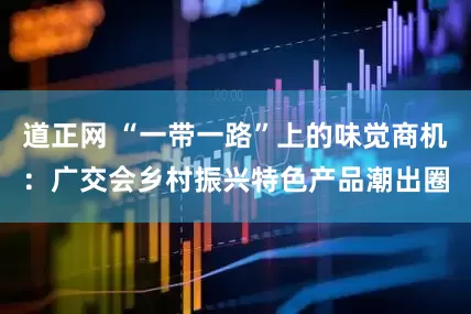 道正网 “一带一路”上的味觉商机：广交会乡村振兴特色产品潮出圈
