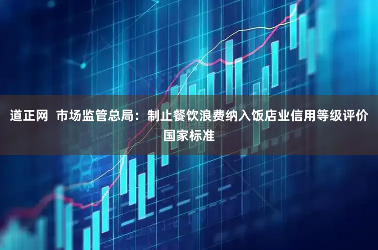 道正网  市场监管总局：制止餐饮浪费纳入饭店业信用等级评价国家标准