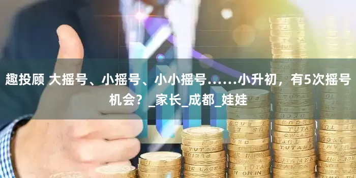 趣投顾 大摇号、小摇号、小小摇号……小升初，有5次摇号机会？_家长_成都_娃娃