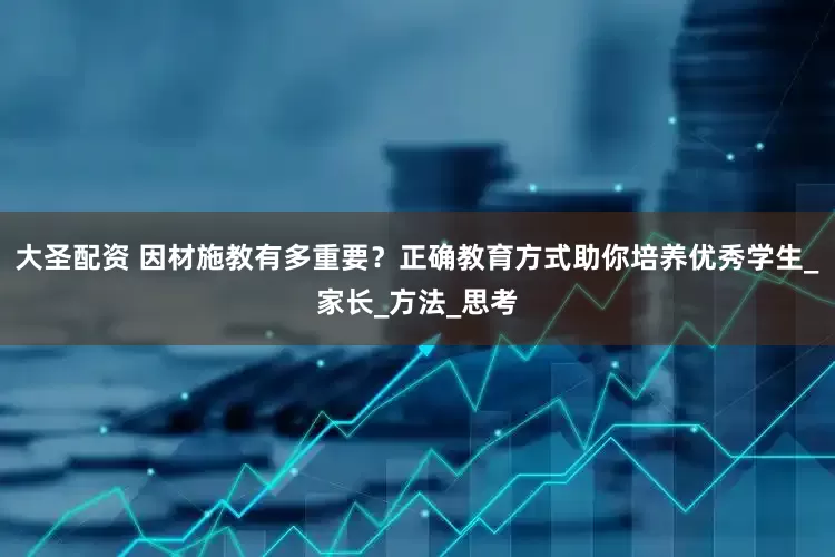 大圣配资 因材施教有多重要？正确教育方式助你培养优秀学生_家长_方法_思考