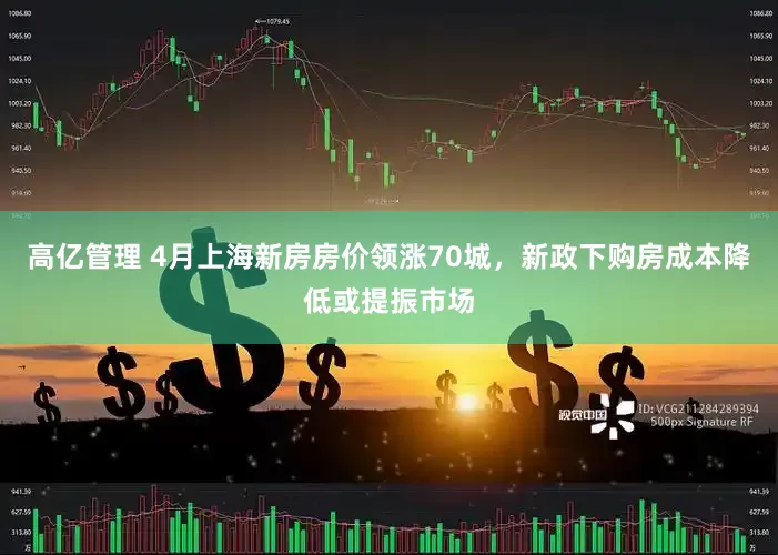 高亿管理 4月上海新房房价领涨70城，新政下购房成本降低或提振市场
