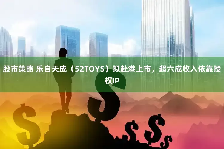 股市策略 乐自天成（52TOYS）拟赴港上市，超六成收入依靠授权IP