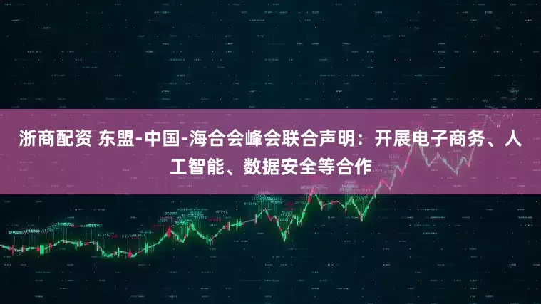 浙商配资 东盟-中国-海合会峰会联合声明：开展电子商务、人工智能、数据安全等合作