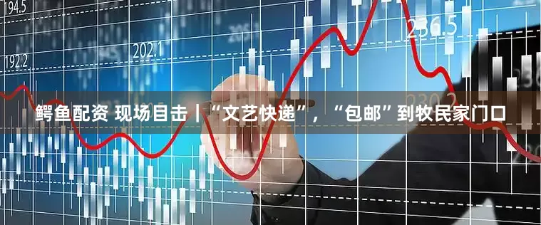 鳄鱼配资 现场目击｜“文艺快递”，“包邮”到牧民家门口