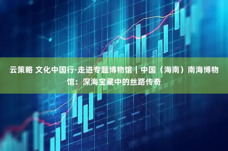云策略 文化中国行·走进专题博物馆｜中国（海南）南海博物馆：深海宝藏中的丝路传奇
