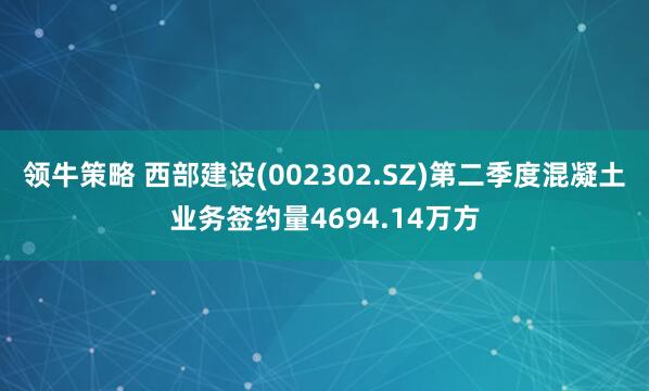 领牛策略 西部建设(002302.SZ)第二季度混凝土业务签约量4694.14万方