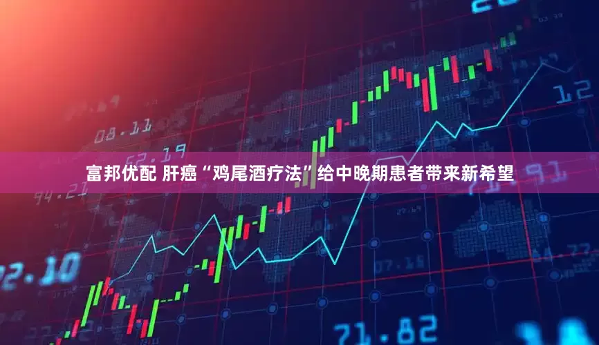 富邦优配 肝癌“鸡尾酒疗法”给中晚期患者带来新希望