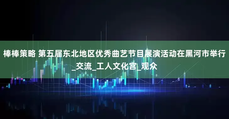 棒棒策略 第五届东北地区优秀曲艺节目展演活动在黑河市举行_交流_工人文化宫_观众