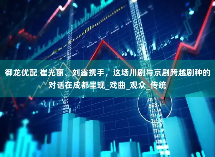 御龙优配 崔光丽、刘露携手，这场川剧与京剧跨越剧种的对话在成都呈现_戏曲_观众_传统