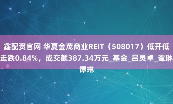 鑫配资官网 华夏金茂商业REIT（508017）低开低走跌0.84%，成交额387.34万元_基金_吕灵卓_谭琳