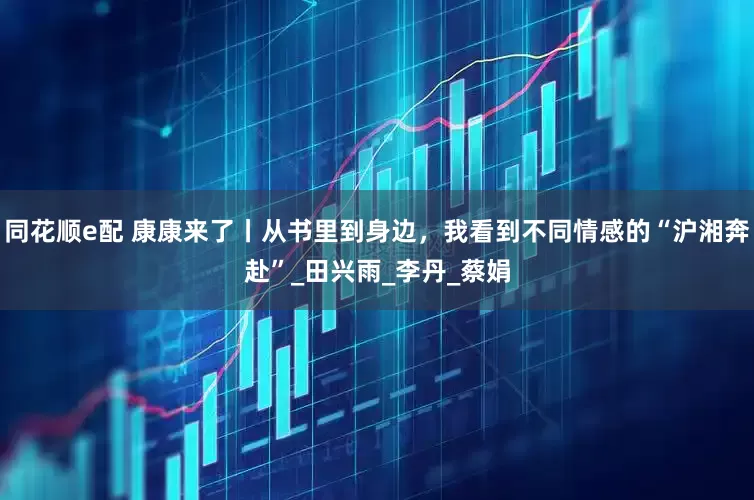同花顺e配 康康来了丨从书里到身边，我看到不同情感的“沪湘奔赴”_田兴雨_李丹_蔡娟