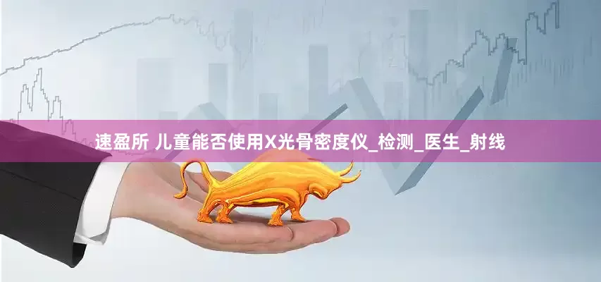 速盈所 儿童能否使用X光骨密度仪_检测_医生_射线