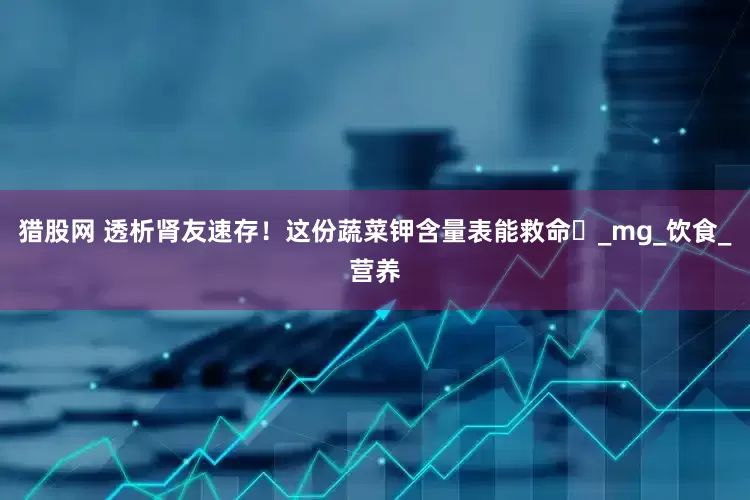 猎股网 透析肾友速存！这份蔬菜钾含量表能救命️_mg_饮食_营养