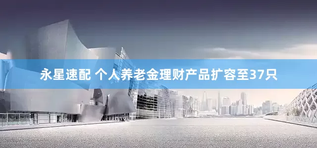 永星速配 个人养老金理财产品扩容至37只
