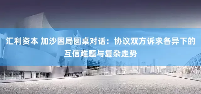 汇利资本 加沙困局圆桌对话：协议双方诉求各异下的互信难题与复杂走势