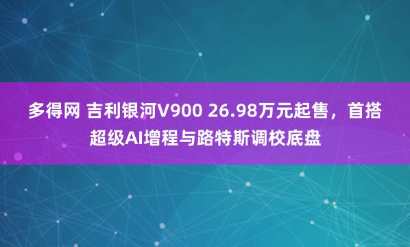 多得网 吉利银河V900 26.98万元起售，首搭超级AI增程与路特斯调校底盘